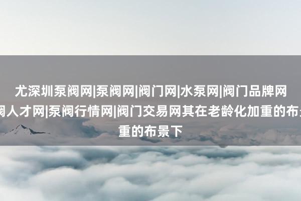 尤深圳泵阀网|泵阀网|阀门网|水泵网|阀门品牌网|泵阀人才网|泵阀行情网|阀门交易网其在老龄化加重的布景下
