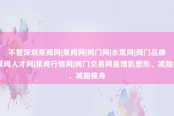 不管深圳泵阀网|泵阀网|阀门网|水泵网|阀门品牌网|泵阀人才网|泵阀行情网|阀门交易网是增肌塑形、减脂瘦身